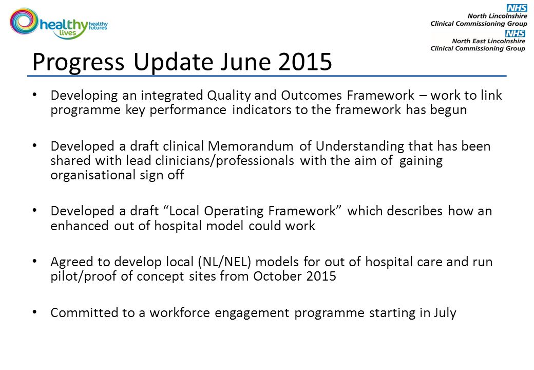Progress Update June 2015 Developing an integrated Quality and Outcomes Framework – work to link programme key performance indicators to the framework has begun Developed a draft clinical Memorandum of Understanding that has been shared with lead clinicians/professionals with the aim of gaining organisational sign off Developed a draft Local Operating Framework which describes how an enhanced out of hospital model could work Agreed to develop local (NL/NEL) models for out of hospital care and run pilot/proof of concept sites from October 2015 Committed to a workforce engagement programme starting in July