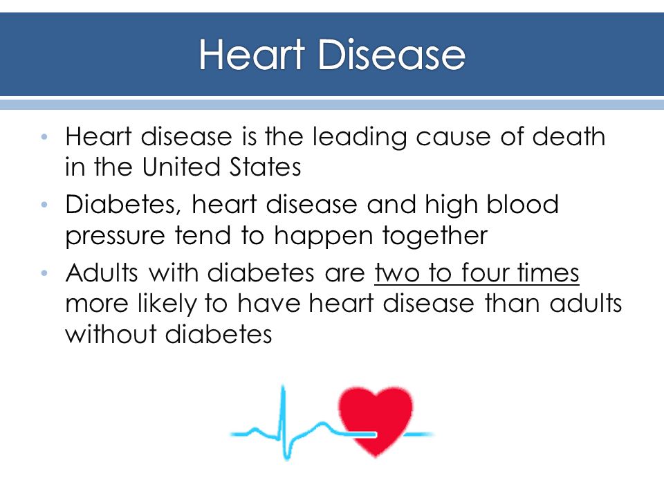 Heart disease is the leading cause of death in the United States Diabetes, heart disease and high blood pressure tend to happen together Adults with diabetes are two to four times more likely to have heart disease than adults without diabetes