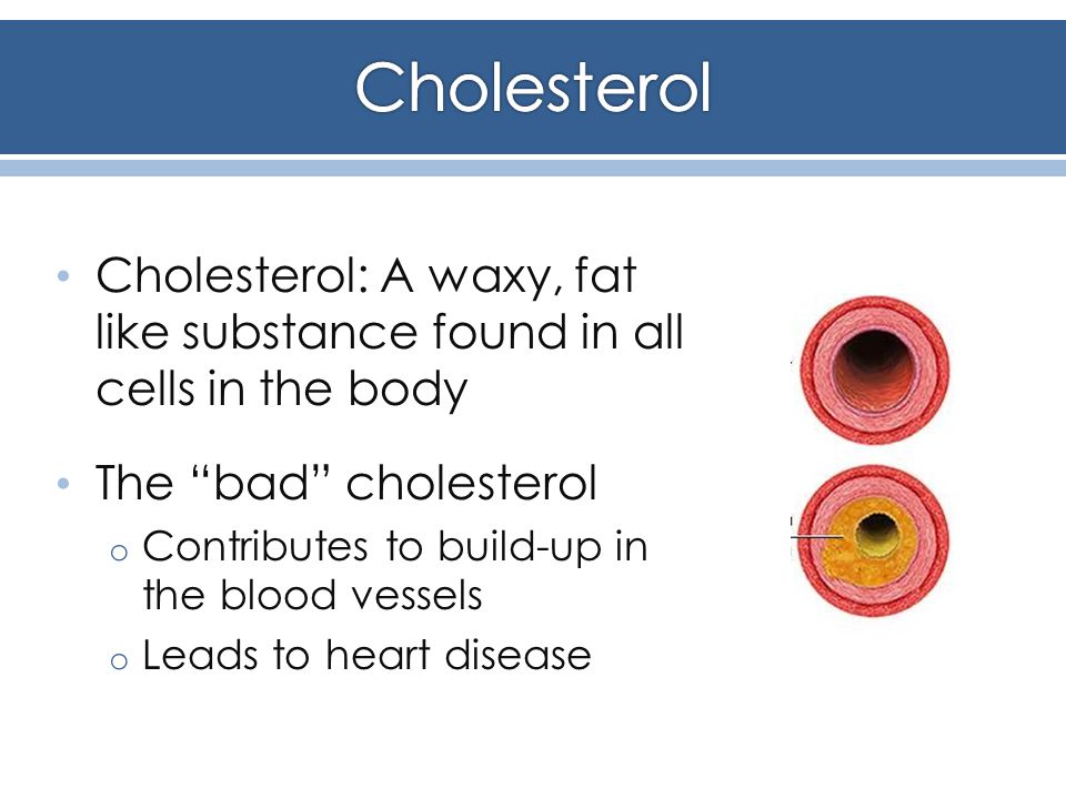 Cholesterol: A waxy, fat like substance found in all cells in the body The bad cholesterol o Contributes to build-up in the blood vessels o Leads to heart disease