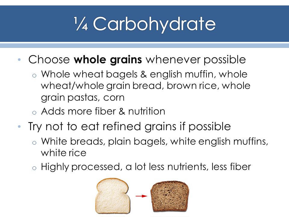 Choose whole grains whenever possible o Whole wheat bagels & english muffin, whole wheat/whole grain bread, brown rice, whole grain pastas, corn o Adds more fiber & nutrition Try not to eat refined grains if possible o White breads, plain bagels, white english muffins, white rice o Highly processed, a lot less nutrients, less fiber