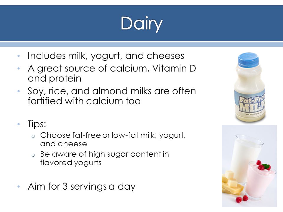 Includes milk, yogurt, and cheeses A great source of calcium, Vitamin D and protein Soy, rice, and almond milks are often fortified with calcium too Tips: o Choose fat-free or low-fat milk, yogurt, and cheese o Be aware of high sugar content in flavored yogurts Aim for 3 servings a day