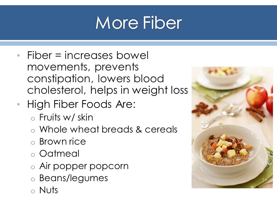 Fiber = increases bowel movements, prevents constipation, lowers blood cholesterol, helps in weight loss High Fiber Foods Are: o Fruits w/ skin o Whole wheat breads & cereals o Brown rice o Oatmeal o Air popper popcorn o Beans/legumes o Nuts
