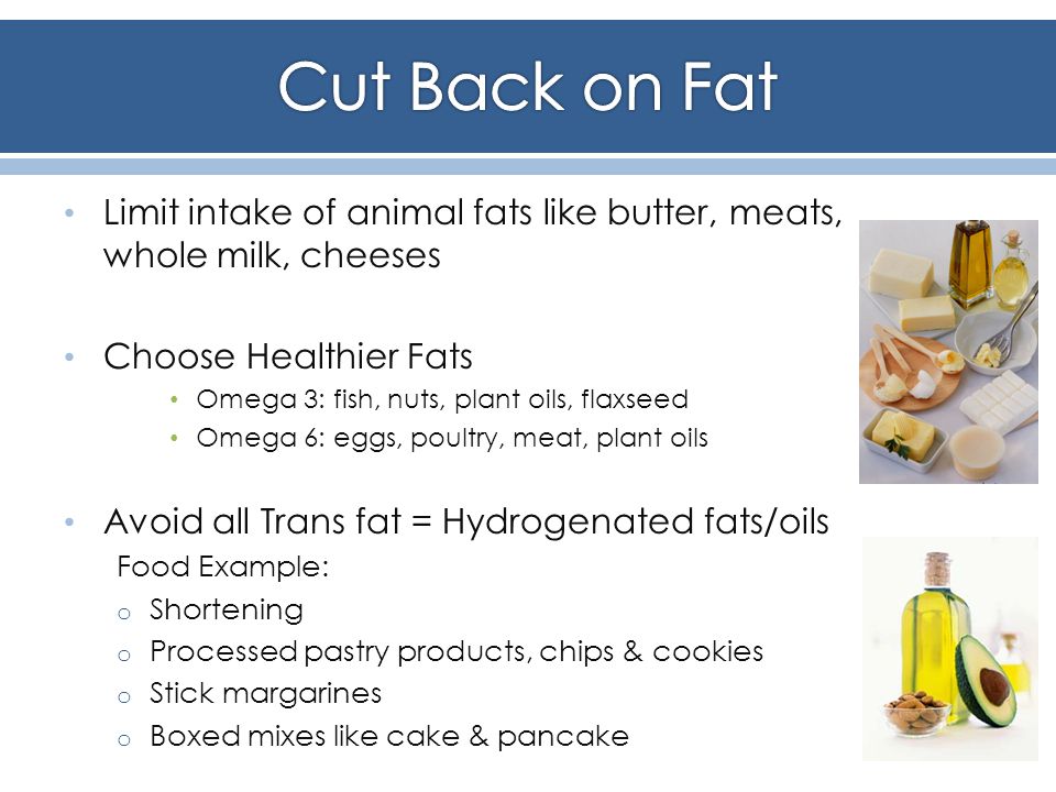 Limit intake of animal fats like butter, meats, whole milk, cheeses Choose Healthier Fats Omega 3: fish, nuts, plant oils, flaxseed Omega 6: eggs, poultry, meat, plant oils Avoid all Trans fat = Hydrogenated fats/oils Food Example: o Shortening o Processed pastry products, chips & cookies o Stick margarines o Boxed mixes like cake & pancake