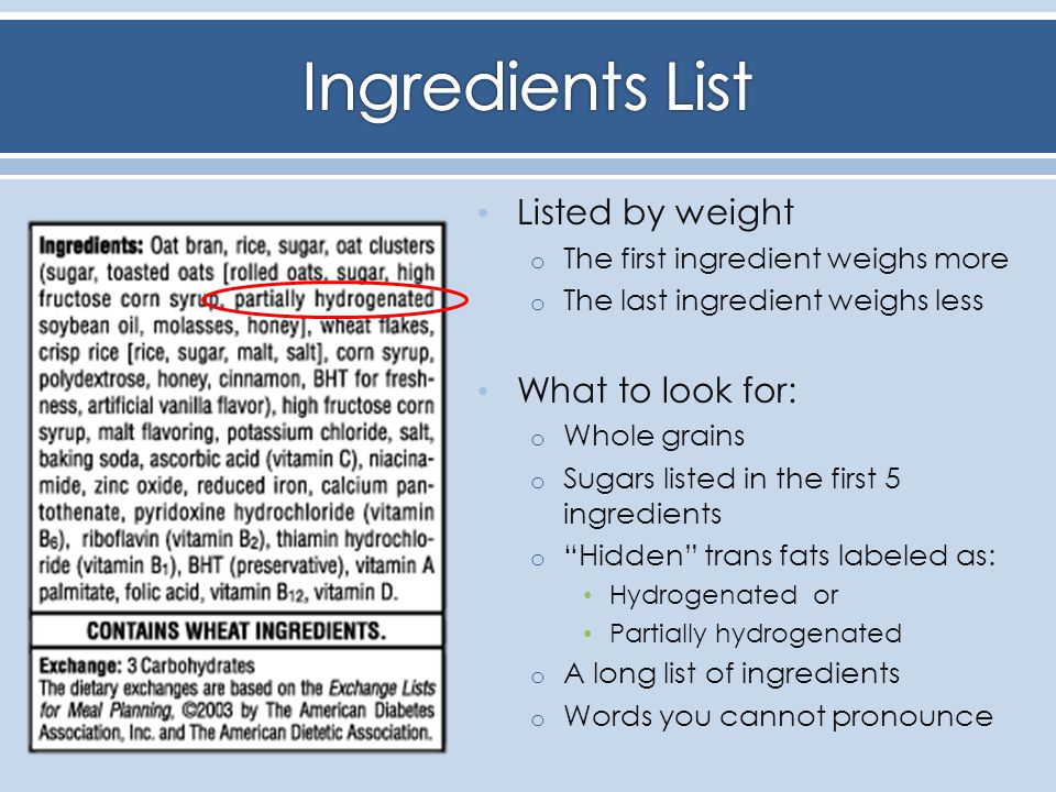 Listed by weight o The first ingredient weighs more o The last ingredient weighs less What to look for: o Whole grains o Sugars listed in the first 5 ingredients o Hidden trans fats labeled as: Hydrogenated or Partially hydrogenated o A long list of ingredients o Words you cannot pronounce