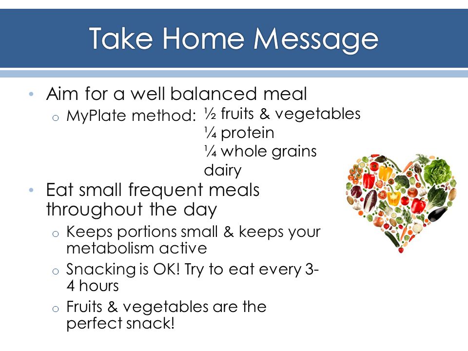 Aim for a well balanced meal o MyPlate method: Eat small frequent meals throughout the day o Keeps portions small & keeps your metabolism active o Snacking is OK.