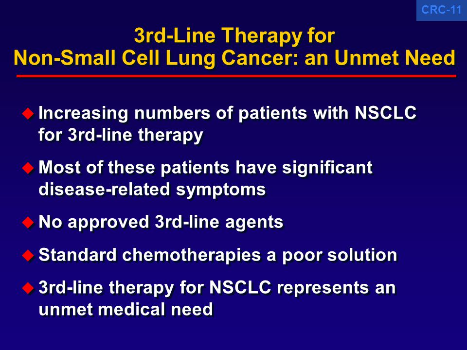 CRC-11 3rd-Line Therapy for Non-Small Cell Lung Cancer: an Unmet Need  Increasing numbers of patients with NSCLC for 3rd-line therapy  Most of these patients have significant disease-related symptoms  No approved 3rd-line agents  Standard chemotherapies a poor solution  3rd-line therapy for NSCLC represents an unmet medical need  Increasing numbers of patients with NSCLC for 3rd-line therapy  Most of these patients have significant disease-related symptoms  No approved 3rd-line agents  Standard chemotherapies a poor solution  3rd-line therapy for NSCLC represents an unmet medical need