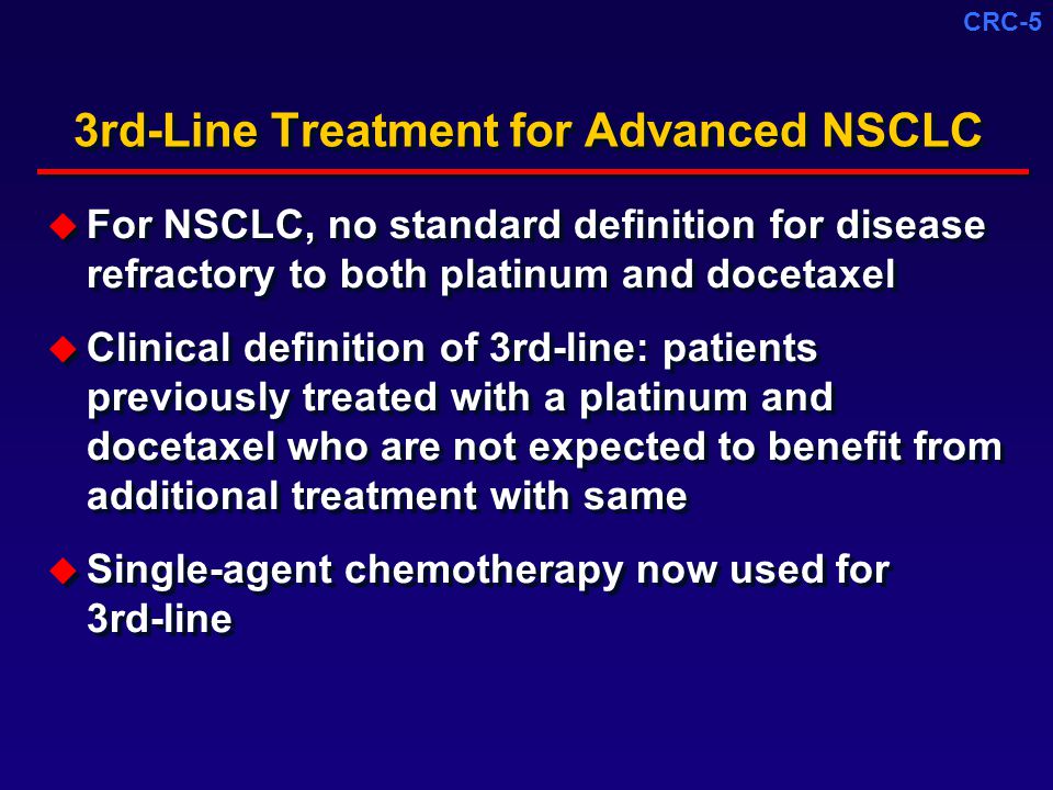 CRC-5 3rd-Line Treatment for Advanced NSCLC  For NSCLC, no standard definition for disease refractory to both platinum and docetaxel  Clinical definition of 3rd-line: patients previously treated with a platinum and docetaxel who are not expected to benefit from additional treatment with same  Single-agent chemotherapy now used for 3rd-line  For NSCLC, no standard definition for disease refractory to both platinum and docetaxel  Clinical definition of 3rd-line: patients previously treated with a platinum and docetaxel who are not expected to benefit from additional treatment with same  Single-agent chemotherapy now used for 3rd-line