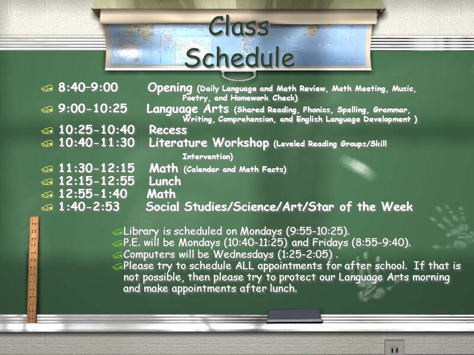 Class Schedule / 8:40–9:00 Opening (Daily Language and Math Review, Math Meeting, Music, Poetry, and Homework Check) / 9:00-10:25 Language Arts (Shared Reading, Phonics, Spelling, Grammar, Writing, Comprehension, and English Language Development ) / 10:25-10:40 Recess / 10:40-11:30 Literature Workshop (Leveled Reading Groups/Skill Intervention) / 11:30-12:15 Math (Calendar and Math Facts) / 12:15-12:55 Lunch / 12:55-1:40 Math / 1:40-2:53 Social Studies/Science/Art/Star of the Week / Library is scheduled on Mondays (9:55-10:25).