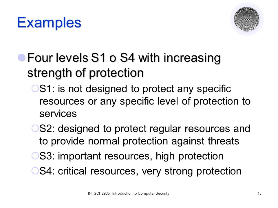 INFSCI 2935: Introduction to Computer Security13 Examples Four levels S1 o S4 with increasing strength of protection Four levels S1 o S4 with increasing strength of protection  S1: is not designed to protect any specific resources or any specific level of protection to services  S2: designed to protect regular resources and to provide normal protection against threats  S3: important resources, high protection  S4: critical resources, very strong protection