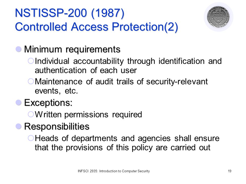 INFSCI 2935: Introduction to Computer Security19 NSTISSP-200 (1987) Controlled Access Protection(2) Minimum requirements Minimum requirements  Individual accountability through identification and authentication of each user  Maintenance of audit trails of security-relevant events, etc.