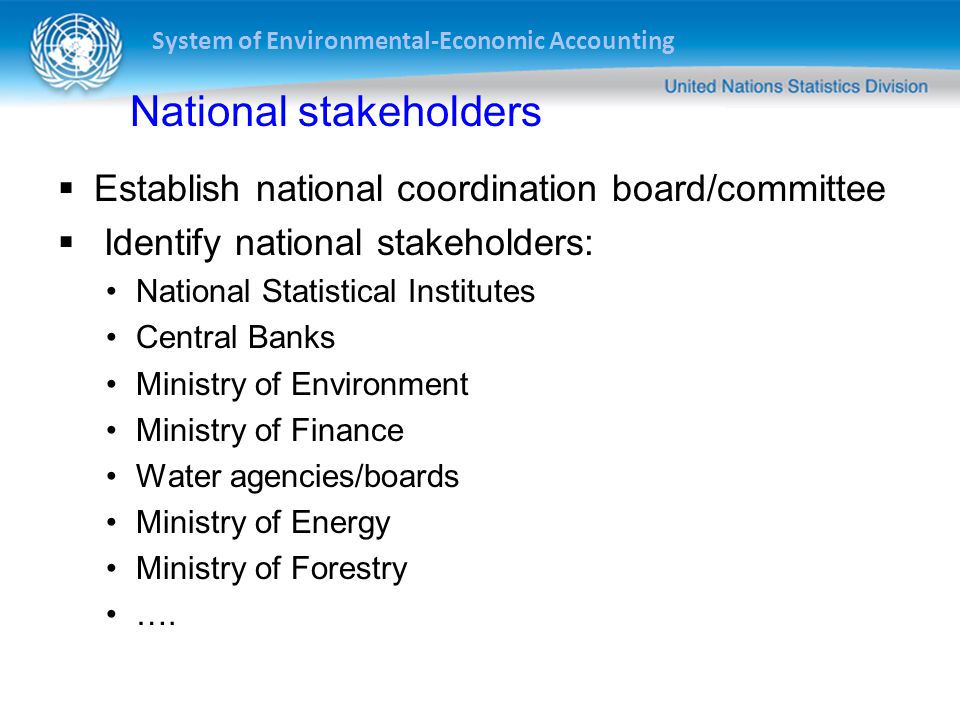 System of Environmental-Economic Accounting National stakeholders  Establish national coordination board/committee  Identify national stakeholders: National Statistical Institutes Central Banks Ministry of Environment Ministry of Finance Water agencies/boards Ministry of Energy Ministry of Forestry ….