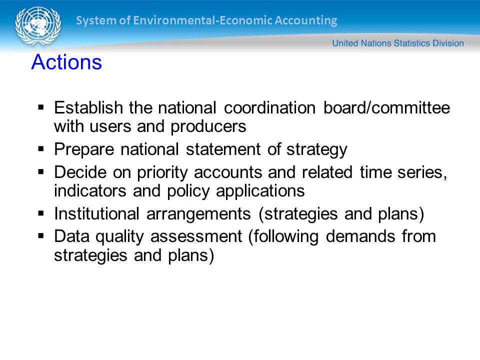 System of Environmental-Economic Accounting Actions  Establish the national coordination board/committee with users and producers  Prepare national statement of strategy  Decide on priority accounts and related time series, indicators and policy applications  Institutional arrangements (strategies and plans)  Data quality assessment (following demands from strategies and plans)