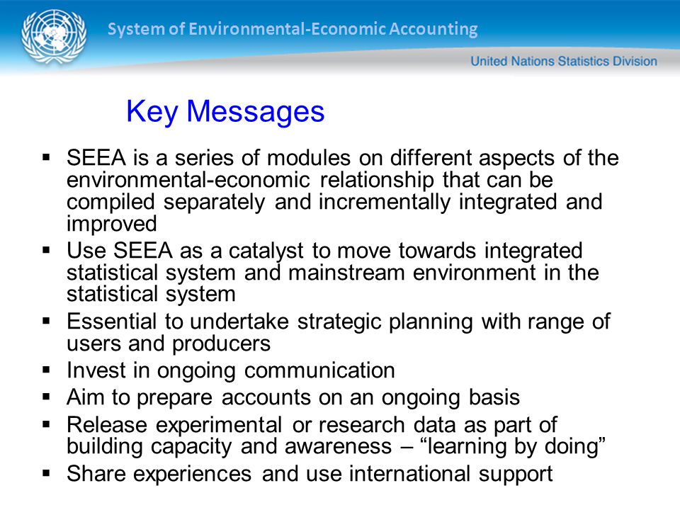 System of Environmental-Economic Accounting Key Messages  SEEA is a series of modules on different aspects of the environmental-economic relationship that can be compiled separately and incrementally integrated and improved  Use SEEA as a catalyst to move towards integrated statistical system and mainstream environment in the statistical system  Essential to undertake strategic planning with range of users and producers  Invest in ongoing communication  Aim to prepare accounts on an ongoing basis  Release experimental or research data as part of building capacity and awareness – learning by doing  Share experiences and use international support