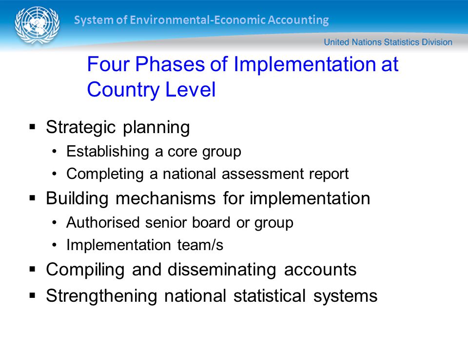 System of Environmental-Economic Accounting Four Phases of Implementation at Country Level  Strategic planning Establishing a core group Completing a national assessment report  Building mechanisms for implementation Authorised senior board or group Implementation team/s  Compiling and disseminating accounts  Strengthening national statistical systems