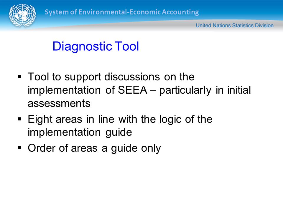 System of Environmental-Economic Accounting Diagnostic Tool  Tool to support discussions on the implementation of SEEA – particularly in initial assessments  Eight areas in line with the logic of the implementation guide  Order of areas a guide only