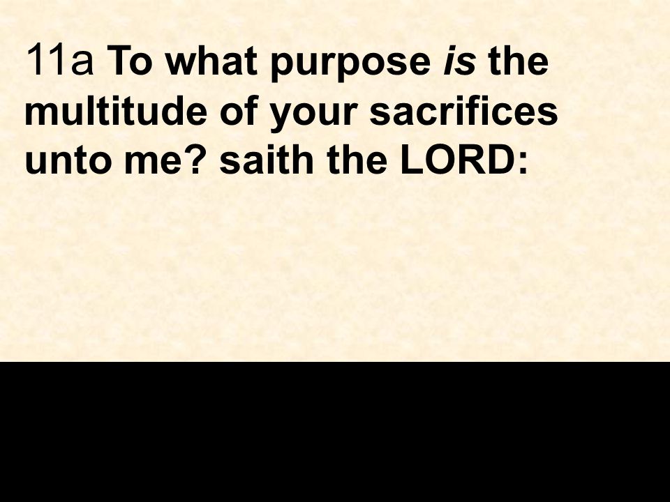 11a To what purpose is the multitude of your sacrifices unto me saith the LORD:
