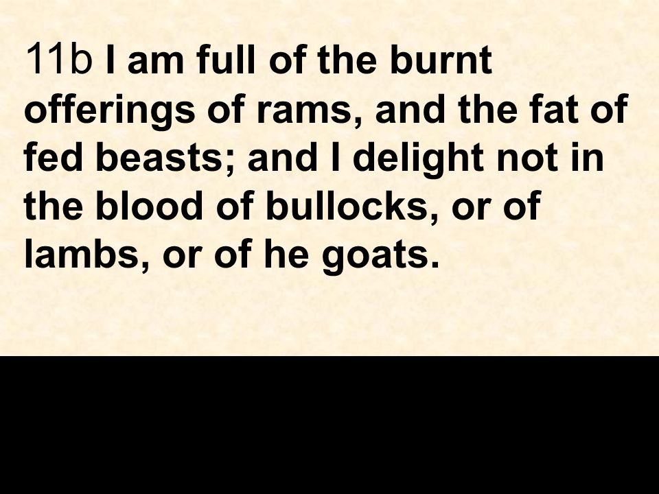 11b I am full of the burnt offerings of rams, and the fat of fed beasts; and I delight not in the blood of bullocks, or of lambs, or of he goats.