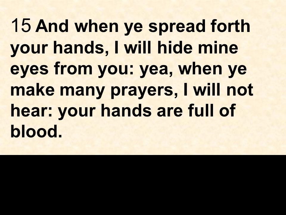 15 And when ye spread forth your hands, I will hide mine eyes from you: yea, when ye make many prayers, I will not hear: your hands are full of blood.