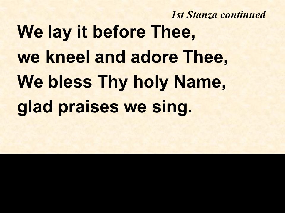 1st Stanza continued We lay it before Thee, we kneel and adore Thee, We bless Thy holy Name, glad praises we sing.