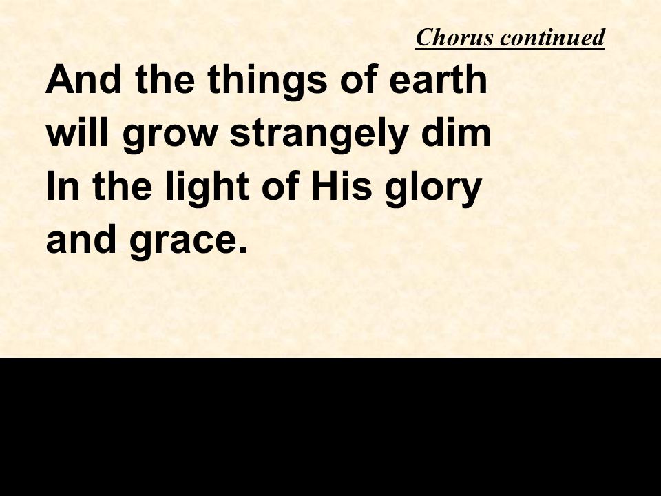 Chorus continued And the things of earth will grow strangely dim In the light of His glory and grace.