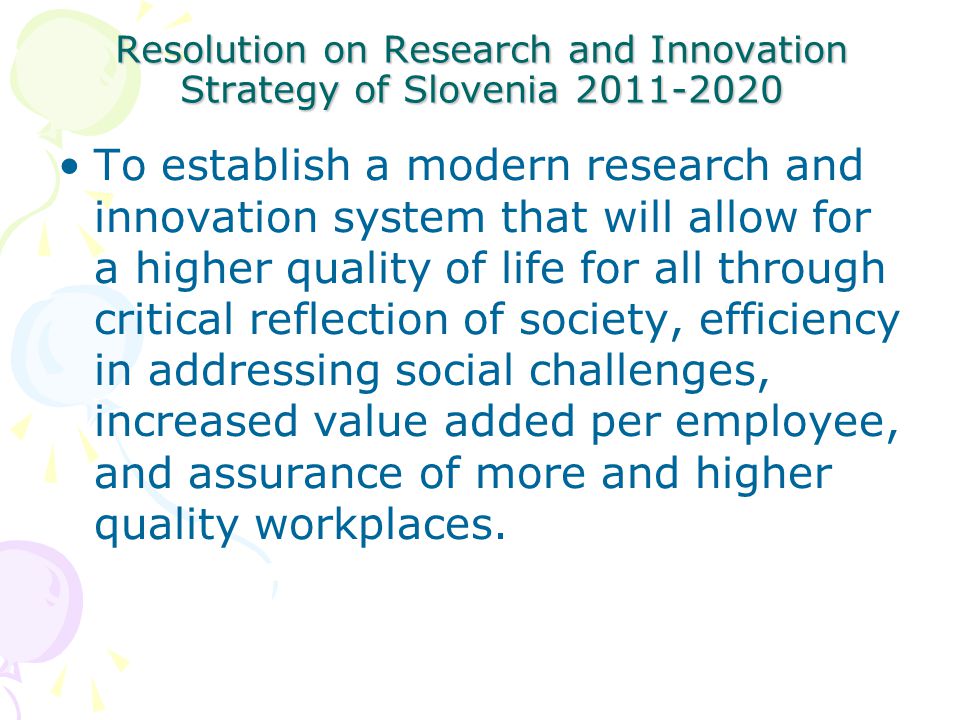 Resolution on Research and Innovation Strategy of Slovenia To establish a modern research and innovation system that will allow for a higher quality of life for all through critical reflection of society, efficiency in addressing social challenges, increased value added per employee, and assurance of more and higher quality workplaces.
