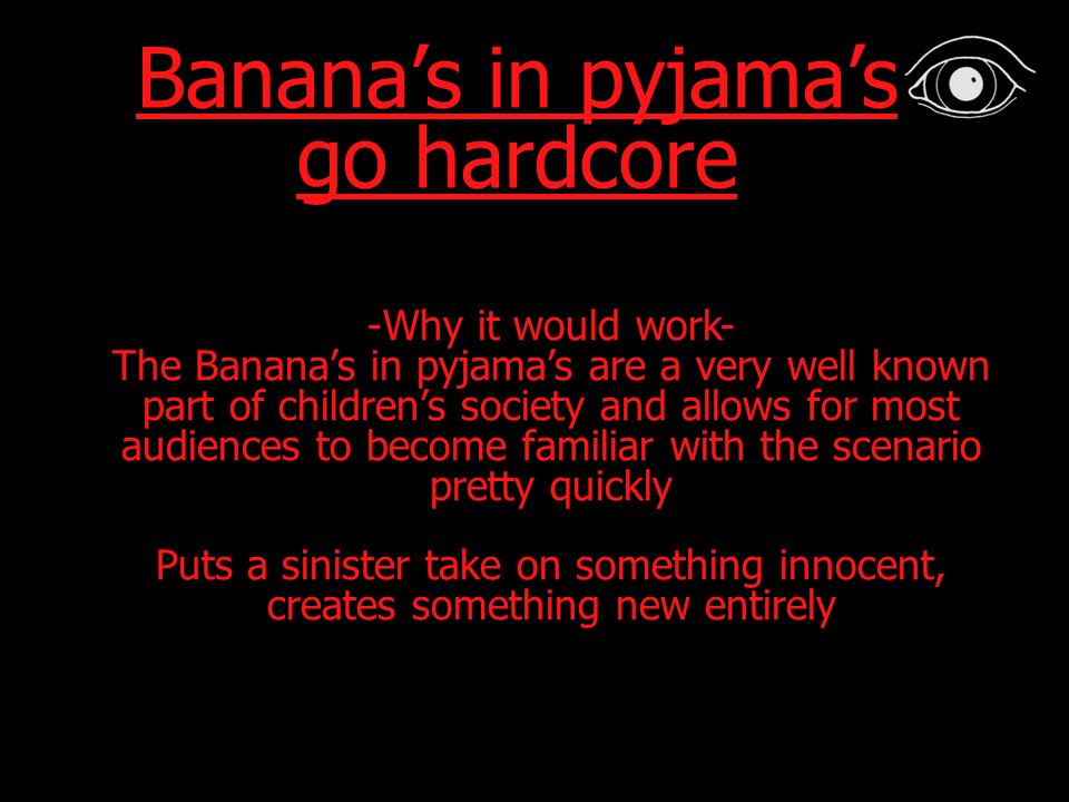 Banana’s in pyjama’s go hardcore -Why it would work- The Banana’s in pyjama’s are a very well known part of children’s society and allows for most audiences to become familiar with the scenario pretty quickly Puts a sinister take on something innocent, creates something new entirely