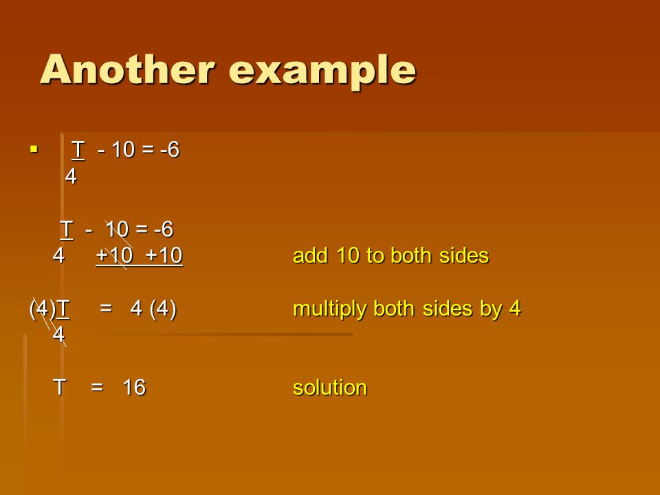Another example  T - 10 = -6 4 T - 10 = -6 T - 10 = add 10 to both sides add 10 to both sides (4)T = 4 (4)multiply both sides by 4 4 T = 16solution T = 16solution