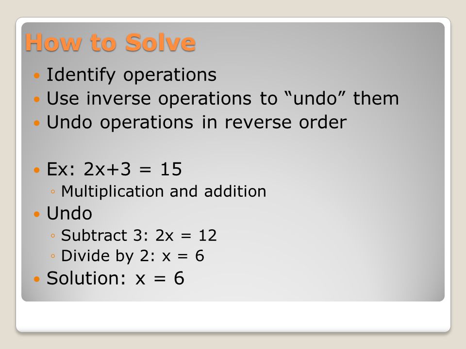 How to Solve Identify operations Use inverse operations to undo them Undo operations in reverse order Ex: 2x+3 = 15 ◦Multiplication and addition Undo ◦Subtract 3: 2x = 12 ◦Divide by 2: x = 6 Solution: x = 6