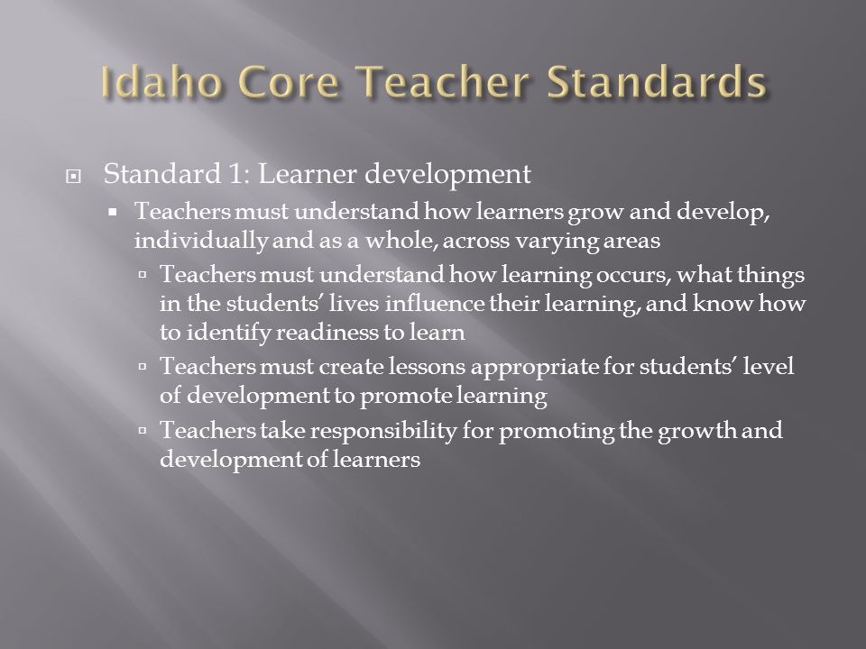  Standard 1: Learner development  Teachers must understand how learners grow and develop, individually and as a whole, across varying areas  Teachers must understand how learning occurs, what things in the students’ lives influence their learning, and know how to identify readiness to learn  Teachers must create lessons appropriate for students’ level of development to promote learning  Teachers take responsibility for promoting the growth and development of learners
