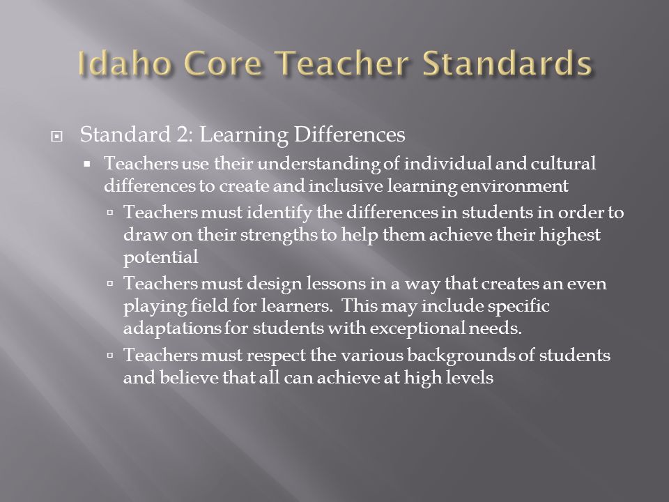  Standard 2: Learning Differences  Teachers use their understanding of individual and cultural differences to create and inclusive learning environment  Teachers must identify the differences in students in order to draw on their strengths to help them achieve their highest potential  Teachers must design lessons in a way that creates an even playing field for learners.