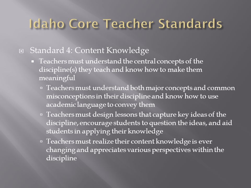  Standard 4: Content Knowledge  Teachers must understand the central concepts of the discipline(s) they teach and know how to make them meaningful  Teachers must understand both major concepts and common misconceptions in their discipline and know how to use academic language to convey them  Teachers must design lessons that capture key ideas of the discipline, encourage students to question the ideas, and aid students in applying their knowledge  Teachers must realize their content knowledge is ever changing and appreciates various perspectives within the discipline