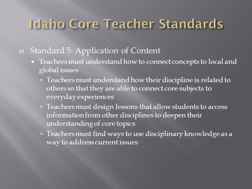  Standard 5: Application of Content  Teachers must understand how to connect concepts to local and global issues  Teachers must understand how their discipline is related to others so that they are able to connect core subjects to everyday experiences  Teachers must design lessons that allow students to access information from other disciplines to deepen their understanding of core topics  Teachers must find ways to use disciplinary knowledge as a way to address current issues