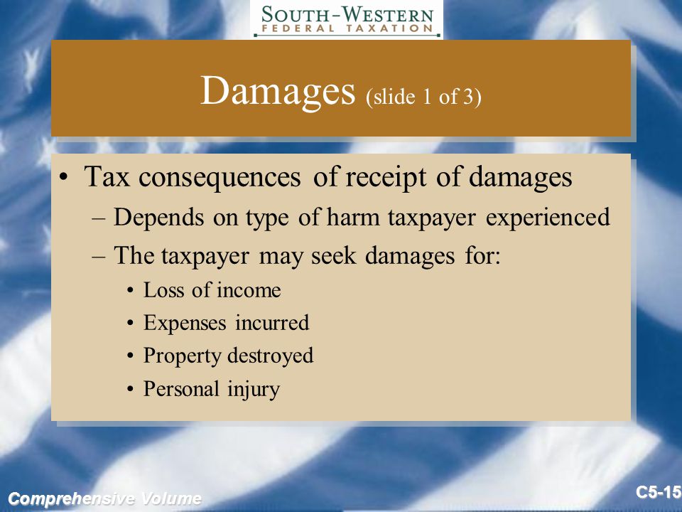 Comprehensive Volume C5-15 Damages (slide 1 of 3) Tax consequences of receipt of damages –Depends on type of harm taxpayer experienced –The taxpayer may seek damages for: Loss of income Expenses incurred Property destroyed Personal injury Tax consequences of receipt of damages –Depends on type of harm taxpayer experienced –The taxpayer may seek damages for: Loss of income Expenses incurred Property destroyed Personal injury
