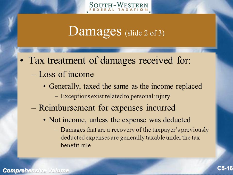 Comprehensive Volume C5-16 Damages (slide 2 of 3) Tax treatment of damages received for: –Loss of income Generally, taxed the same as the income replaced –Exceptions exist related to personal injury –Reimbursement for expenses incurred Not income, unless the expense was deducted –Damages that are a recovery of the taxpayer’s previously deducted expenses are generally taxable under the tax benefit rule Tax treatment of damages received for: –Loss of income Generally, taxed the same as the income replaced –Exceptions exist related to personal injury –Reimbursement for expenses incurred Not income, unless the expense was deducted –Damages that are a recovery of the taxpayer’s previously deducted expenses are generally taxable under the tax benefit rule