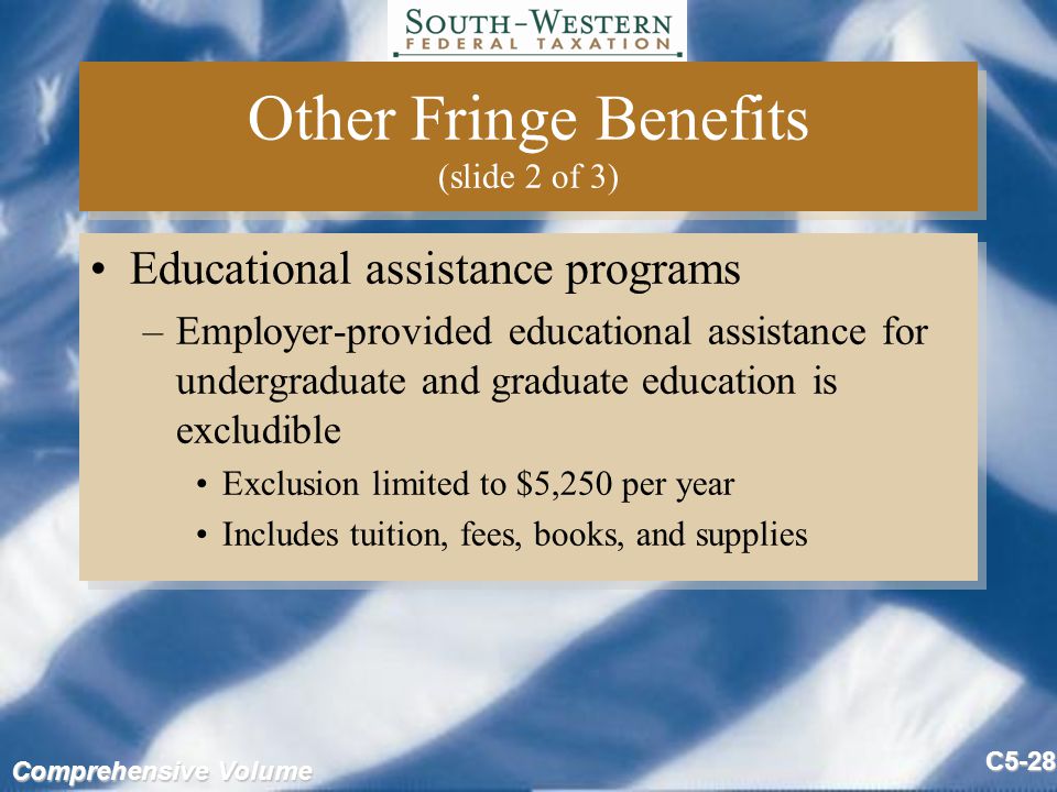 Comprehensive Volume C5-28 Other Fringe Benefits (slide 2 of 3) Educational assistance programs –Employer-provided educational assistance for undergraduate and graduate education is excludible Exclusion limited to $5,250 per year Includes tuition, fees, books, and supplies Educational assistance programs –Employer-provided educational assistance for undergraduate and graduate education is excludible Exclusion limited to $5,250 per year Includes tuition, fees, books, and supplies