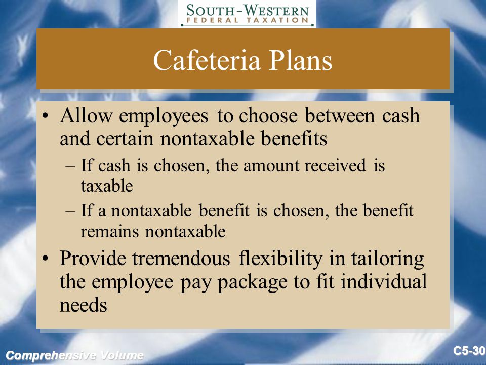 Comprehensive Volume C5-30 Cafeteria Plans Allow employees to choose between cash and certain nontaxable benefits –If cash is chosen, the amount received is taxable –If a nontaxable benefit is chosen, the benefit remains nontaxable Provide tremendous flexibility in tailoring the employee pay package to fit individual needs Allow employees to choose between cash and certain nontaxable benefits –If cash is chosen, the amount received is taxable –If a nontaxable benefit is chosen, the benefit remains nontaxable Provide tremendous flexibility in tailoring the employee pay package to fit individual needs