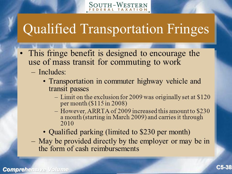 Comprehensive Volume C5-38 Qualified Transportation Fringes This fringe benefit is designed to encourage the use of mass transit for commuting to work –Includes: Transportation in commuter highway vehicle and transit passes –Limit on the exclusion for 2009 was originally set at $120 per month ($115 in 2008) –However, ARRTA of 2009 increased this amount to $230 a month (starting in March 2009) and carries it through 2010 Qualified parking (limited to $230 per month) –May be provided directly by the employer or may be in the form of cash reimbursements This fringe benefit is designed to encourage the use of mass transit for commuting to work –Includes: Transportation in commuter highway vehicle and transit passes –Limit on the exclusion for 2009 was originally set at $120 per month ($115 in 2008) –However, ARRTA of 2009 increased this amount to $230 a month (starting in March 2009) and carries it through 2010 Qualified parking (limited to $230 per month) –May be provided directly by the employer or may be in the form of cash reimbursements