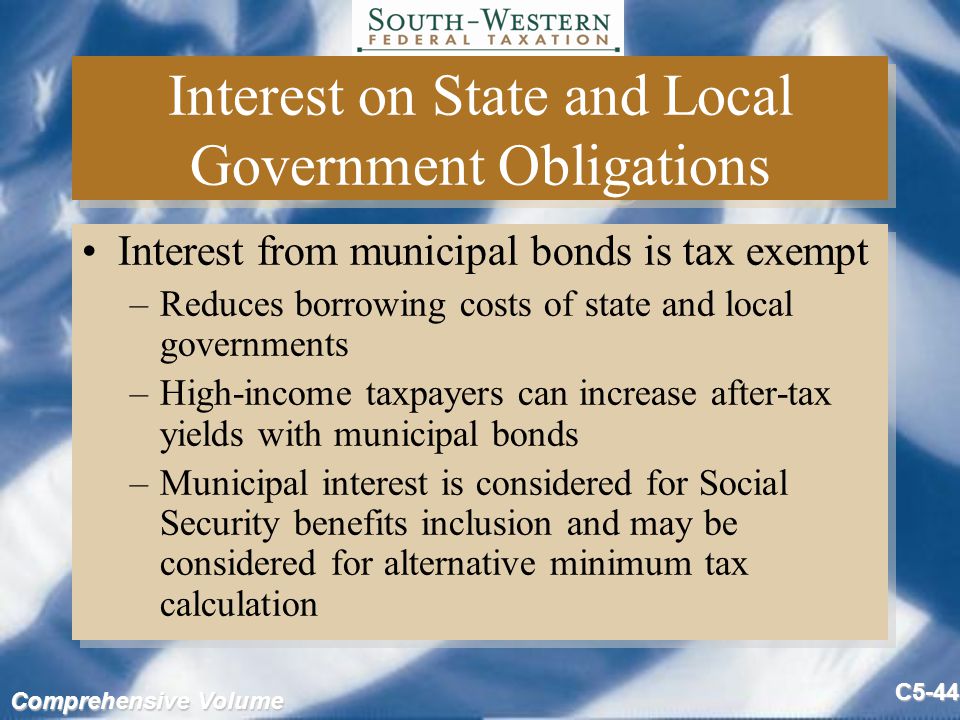 Comprehensive Volume C5-44 Interest on State and Local Government Obligations Interest from municipal bonds is tax exempt –Reduces borrowing costs of state and local governments –High-income taxpayers can increase after-tax yields with municipal bonds –Municipal interest is considered for Social Security benefits inclusion and may be considered for alternative minimum tax calculation Interest from municipal bonds is tax exempt –Reduces borrowing costs of state and local governments –High-income taxpayers can increase after-tax yields with municipal bonds –Municipal interest is considered for Social Security benefits inclusion and may be considered for alternative minimum tax calculation