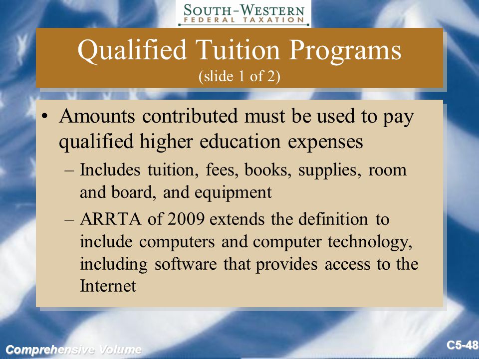 Comprehensive Volume C5-48 Qualified Tuition Programs (slide 1 of 2) Amounts contributed must be used to pay qualified higher education expenses –Includes tuition, fees, books, supplies, room and board, and equipment –ARRTA of 2009 extends the definition to include computers and computer technology, including software that provides access to the Internet Amounts contributed must be used to pay qualified higher education expenses –Includes tuition, fees, books, supplies, room and board, and equipment –ARRTA of 2009 extends the definition to include computers and computer technology, including software that provides access to the Internet