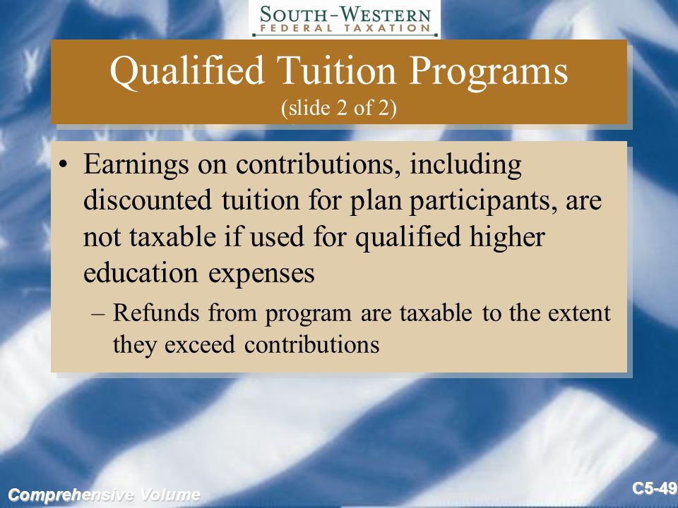 Comprehensive Volume C5-49 Qualified Tuition Programs (slide 2 of 2) Earnings on contributions, including discounted tuition for plan participants, are not taxable if used for qualified higher education expenses –Refunds from program are taxable to the extent they exceed contributions Earnings on contributions, including discounted tuition for plan participants, are not taxable if used for qualified higher education expenses –Refunds from program are taxable to the extent they exceed contributions