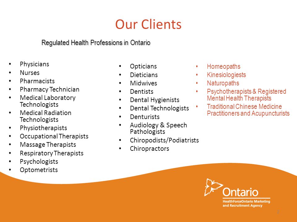 Our Clients Physicians Nurses Pharmacists Pharmacy Technician Medical Laboratory Technologists Medical Radiation Technologists Physiotherapists Occupational Therapists Massage Therapists Respiratory Therapists Psychologists Optometrists Opticians Dieticians Midwives Dentists Dental Hygienists Dental Technologists Denturists Audiology & Speech Pathologists Chiropodists/Podiatrists Chiropractors Regulated Health Professions in Ontario Homeopaths Kinesiologiests Naturopaths Psychotherapists & Registered Mental Health Therapists Traditional Chinese Medicine Practitioners and Acupuncturists 2