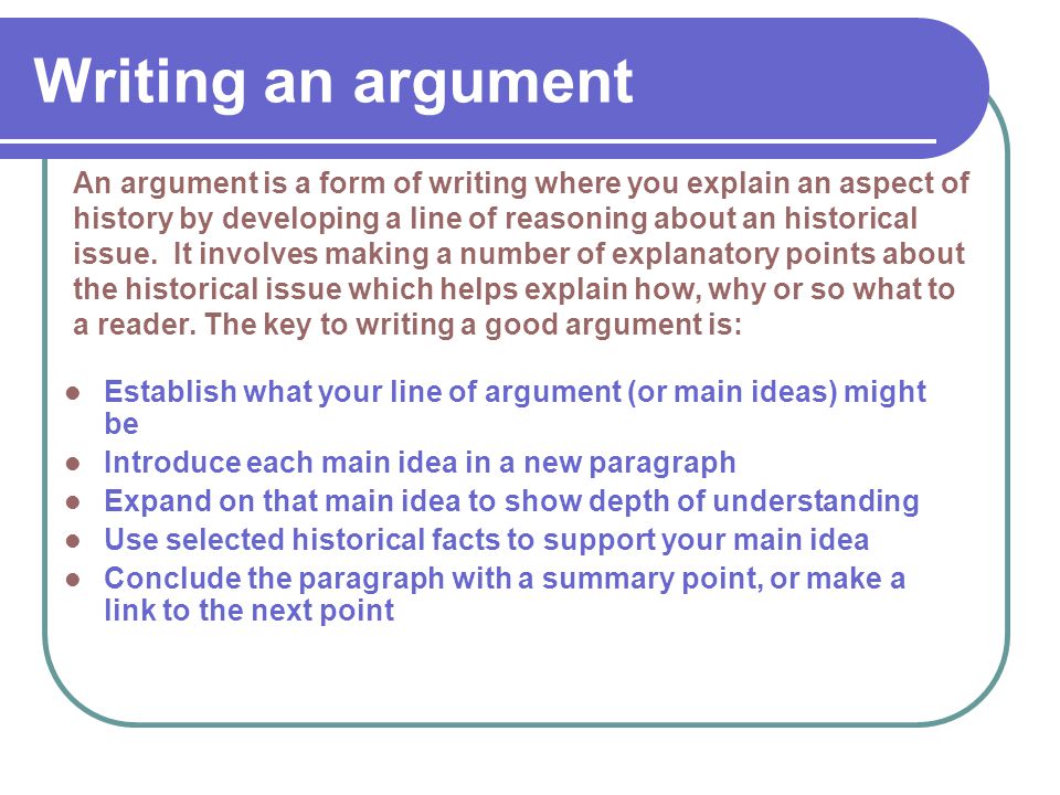 Writing an argument Establish what your line of argument (or main ideas) might be Introduce each main idea in a new paragraph Expand on that main idea to show depth of understanding Use selected historical facts to support your main idea Conclude the paragraph with a summary point, or make a link to the next point An argument is a form of writing where you explain an aspect of history by developing a line of reasoning about an historical issue.