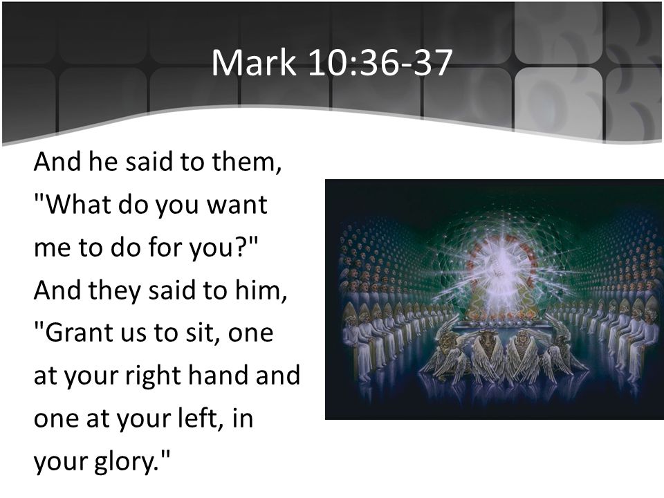 Mark 10:36-37 And he said to them, What do you want me to do for you And they said to him, Grant us to sit, one at your right hand and one at your left, in your glory.