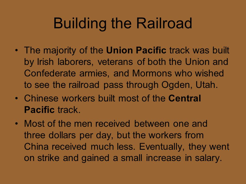 Building the Railroad The majority of the Union Pacific track was built by Irish laborers, veterans of both the Union and Confederate armies, and Mormons who wished to see the railroad pass through Ogden, Utah.