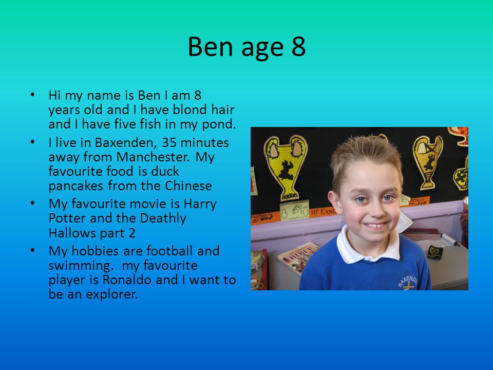 Ben age 8 Hi my name is Ben I am 8 years old and I have blond hair and I have five fish in my pond.