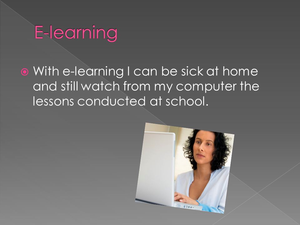  With e-learning I can be sick at home and still watch from my computer the lessons conducted at school.