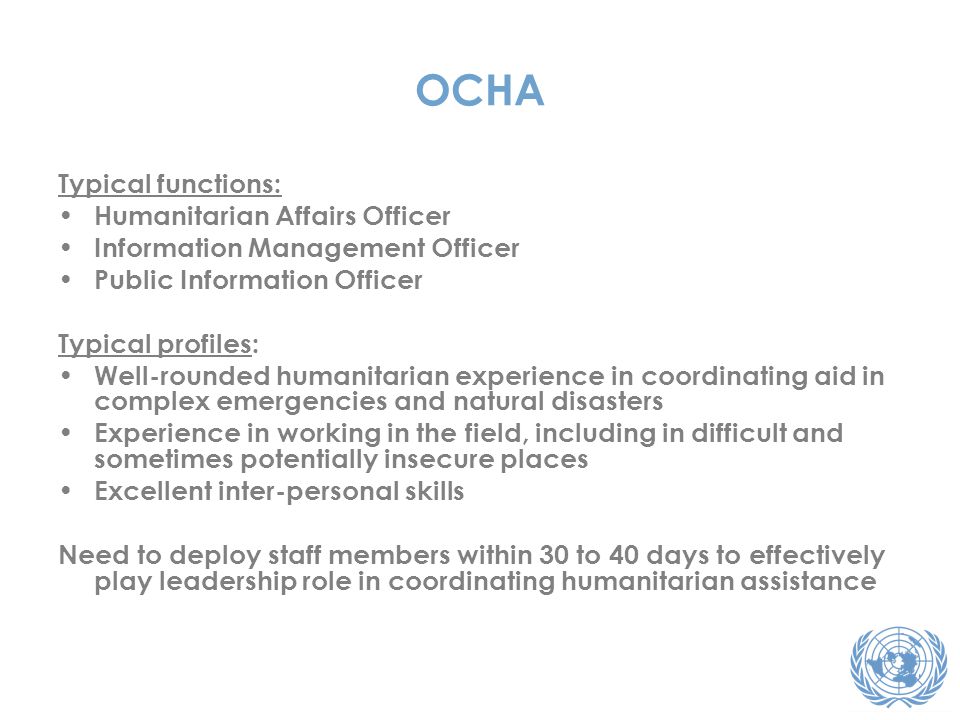 OCHA Typical functions: Humanitarian Affairs Officer Information Management Officer Public Information Officer Typical profiles: Well-rounded humanitarian experience in coordinating aid in complex emergencies and natural disasters Experience in working in the field, including in difficult and sometimes potentially insecure places Excellent inter-personal skills Need to deploy staff members within 30 to 40 days to effectively play leadership role in coordinating humanitarian assistance
