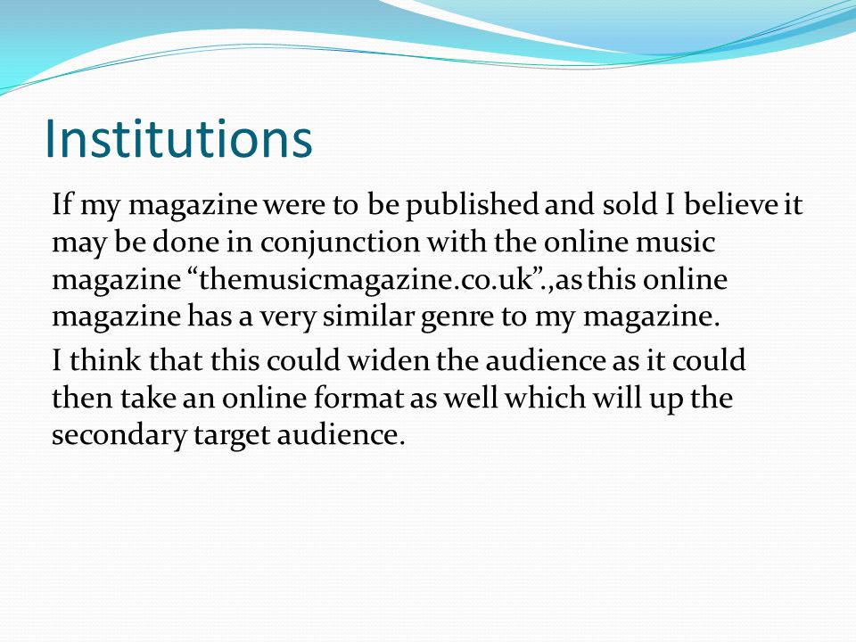 Institutions If my magazine were to be published and sold I believe it may be done in conjunction with the online music magazine themusicmagazine.co.uk .,as this online magazine has a very similar genre to my magazine.