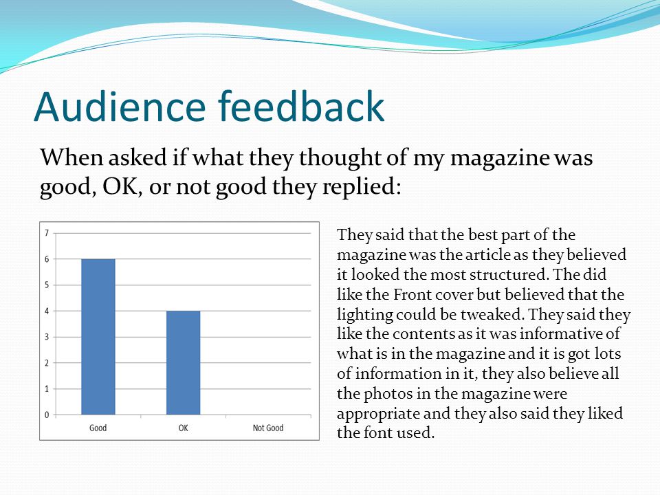 Audience feedback When asked if what they thought of my magazine was good, OK, or not good they replied: They said that the best part of the magazine was the article as they believed it looked the most structured.