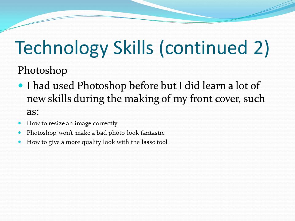 Technology Skills (continued 2) Photoshop I had used Photoshop before but I did learn a lot of new skills during the making of my front cover, such as: How to resize an image correctly Photoshop won’t make a bad photo look fantastic How to give a more quality look with the lasso tool